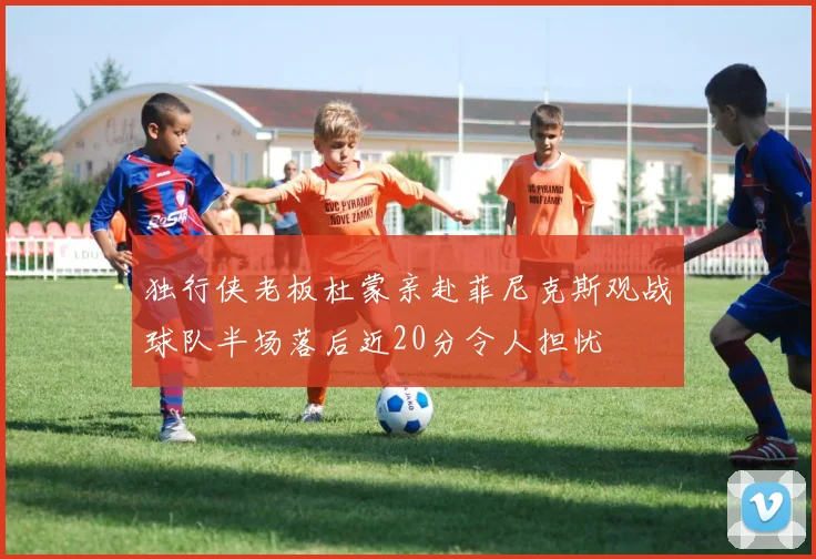 独行侠老板杜蒙亲赴菲尼克斯观战球队半场落后近20分令人担忧