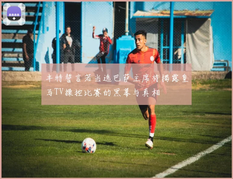 丰特誓言若当选巴萨主席将揭露皇马TV操控比赛的黑幕与真相
