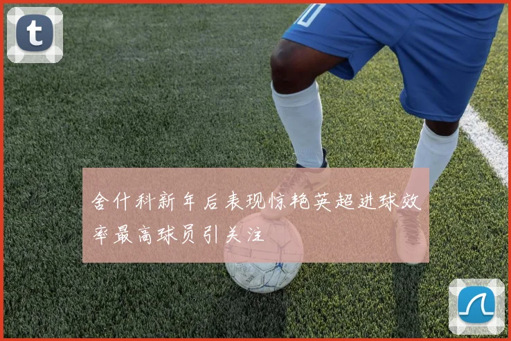 舍什科新年后表现惊艳英超进球效率最高球员引关注
