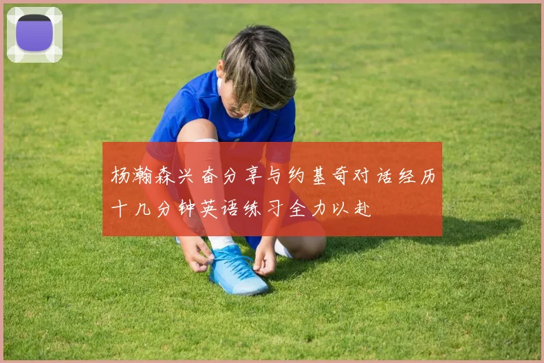 杨瀚森兴奋分享与约基奇对话经历十几分钟英语练习全力以赴
